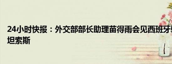 24小时快报：外交部部长助理苗得雨会见西班牙驻华大使贝坦索斯