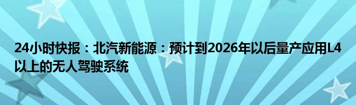 24小时快报：北汽新能源：预计到2026年以后量产应用L4以上的无人驾驶系统