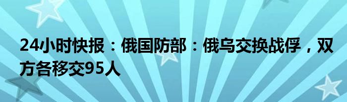 24小时快报：俄国防部：俄乌交换战俘，双方各移交95人