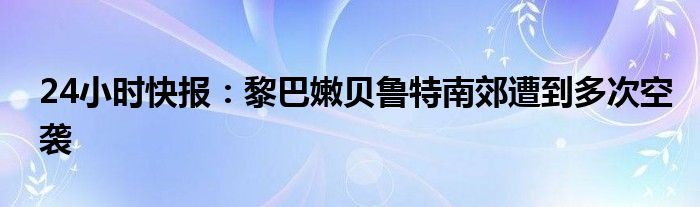 24小时快报：黎巴嫩贝鲁特南郊遭到多次空袭