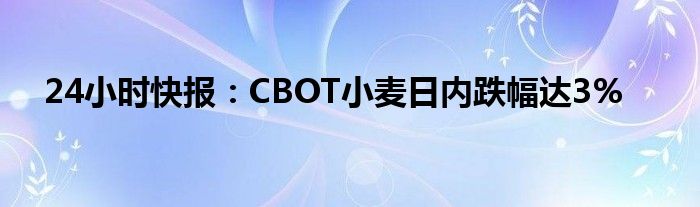 24小时快报：CBOT小麦日内跌幅达3%