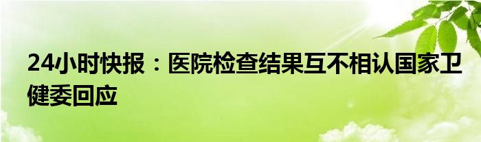 24小时快报：医院检查结果互不相认国家卫健委回应