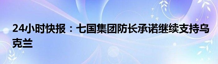 24小时快报：七国集团防长承诺继续支持乌克兰