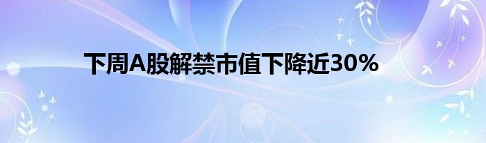 下周A股解禁市值下降近30%