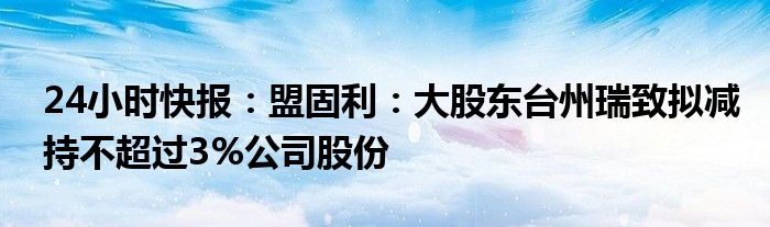 24小时快报：盟固利：大股东台州瑞致拟减持不超过3%公司股份