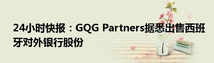 24小时快报：GQG Partners据悉出售西班牙对外银行股份