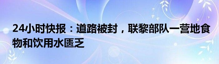 24小时快报：道路被封，联黎部队一营地食物和饮用水匮乏