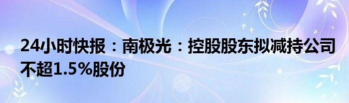 24小时快报：南极光：控股股东拟减持公司不超1.5%股份