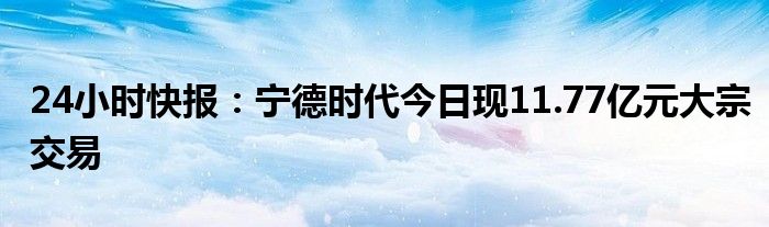 24小时快报：宁德时代今日现11.77亿元大宗交易