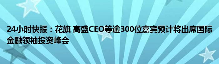 24小时快报：花旗 高盛CEO等逾300位嘉宾预计将出席国际金融领袖投资峰会