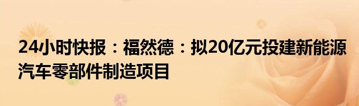 24小时快报：福然德：拟20亿元投建新能源汽车零部件制造项目