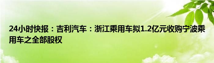 24小时快报：吉利汽车：浙江乘用车拟1.2亿元收购宁波乘用车之全部股权