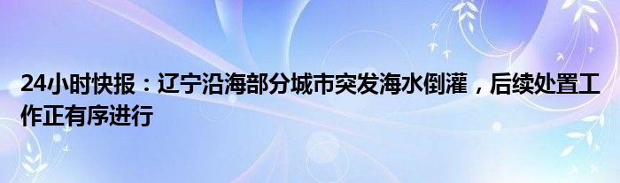 24小时快报：辽宁沿海部分城市突发海水倒灌，后续处置工作正有序进行