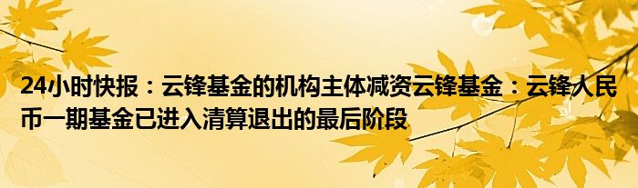 24小时快报：云锋基金的机构主体减资云锋基金：云锋人民币一期基金已进入清算退出的最后阶段