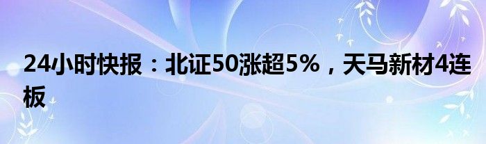 24小时快报：北证50涨超5%，天马新材4连板