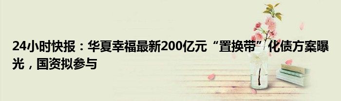 24小时快报：华夏幸福最新200亿元“置换带”化债方案曝光，国资拟参与