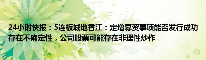 24小时快报：5连板城地香江：定增募资事项能否发行成功存在不确定性，公司股票可能存在非理性炒作