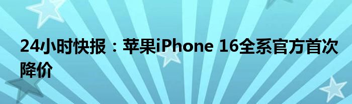 24小时快报：苹果iPhone 16全系官方首次降价