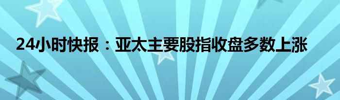 24小时快报：亚太主要股指收盘多数上涨