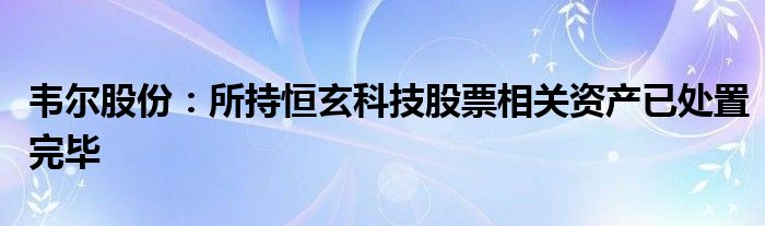 韦尔股份：所持恒玄科技股票相关资产已处置完毕