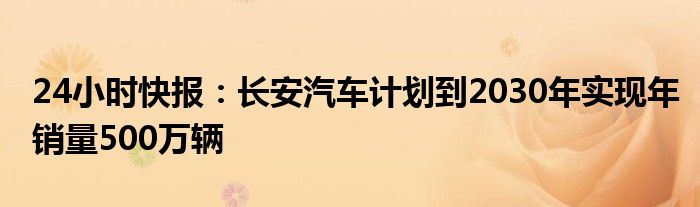 24小时快报：长安汽车计划到2030年实现年销量500万辆