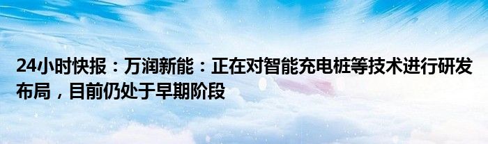 24小时快报：万润新能：正在对智能充电桩等技术进行研发布局，目前仍处于早期阶段