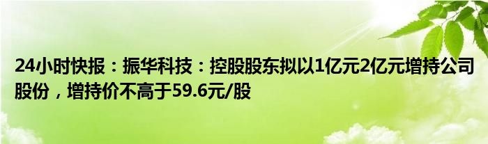 24小时快报：振华科技：控股股东拟以1亿元2亿元增持公司股份，增持价不高于59.6元/股