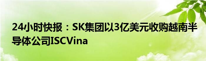 24小时快报：SK集团以3亿美元收购越南半导体公司ISCVina