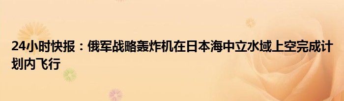 24小时快报：俄军战略轰炸机在日本海中立水域上空完成计划内飞行