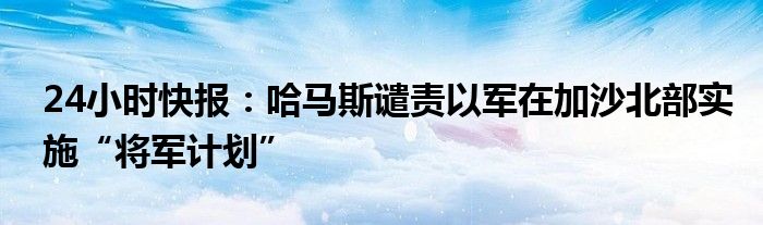 24小时快报：哈马斯谴责以军在加沙北部实施“将军计划”