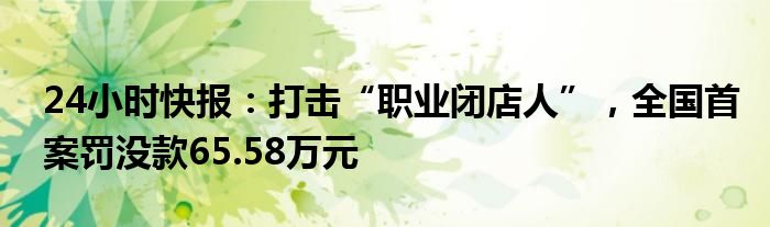 24小时快报：打击“职业闭店人”，全国首案罚没款65.58万元