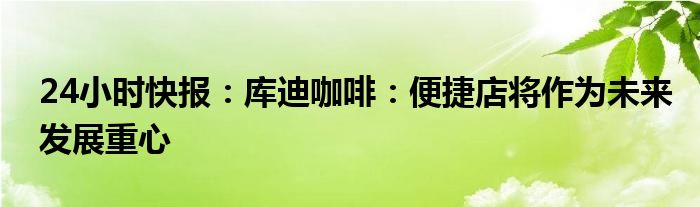 24小时快报：库迪咖啡：便捷店将作为未来发展重心