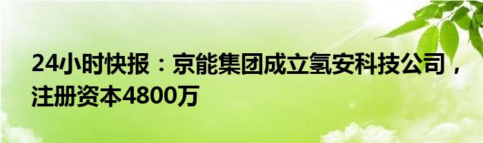 24小时快报：京能集团成立氢安科技公司，注册资本4800万