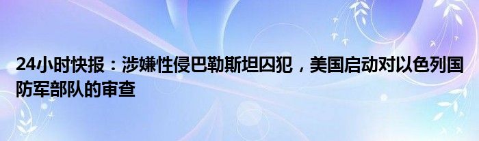 24小时快报：涉嫌性侵巴勒斯坦囚犯，美国启动对以色列国防军部队的审查