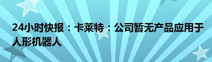 24小时快报：卡莱特：公司暂无产品应用于人形机器人