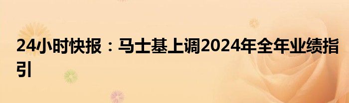 24小时快报：马士基上调2024年全年业绩指引