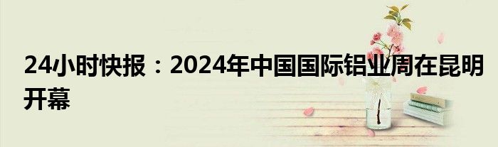 24小时快报：2024年中国国际铝业周在昆明开幕