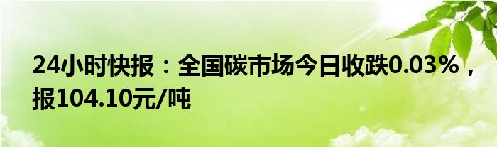 24小时快报：全国碳市场今日收跌0.03%，报104.10元/吨