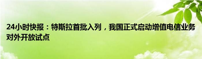 24小时快报：特斯拉首批入列，我国正式启动增值电信业务对外开放试点