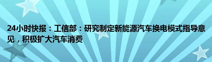 24小时快报：工信部：研究制定新能源汽车换电模式指导意见，积极扩大汽车消费