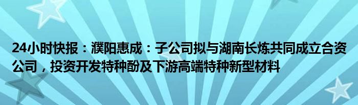 24小时快报：濮阳惠成：子公司拟与湖南长炼共同成立合资公司，投资开发特种酚及下游高端特种新型材料