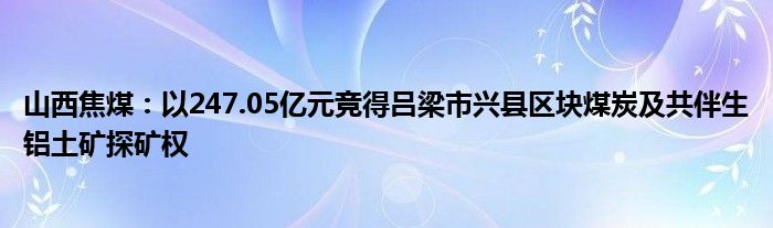 山西焦煤：以247.05亿元竞得吕梁市兴县区块煤炭及共伴生铝土矿探矿权