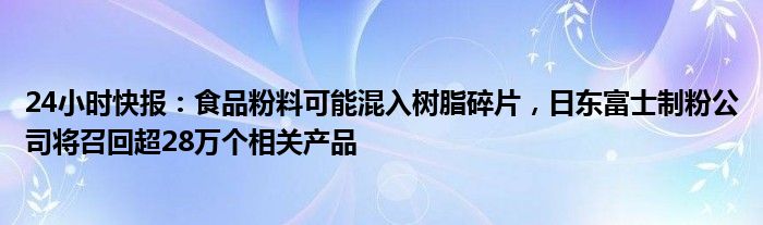 24小时快报：食品粉料可能混入树脂碎片，日东富士制粉公司将召回超28万个相关产品