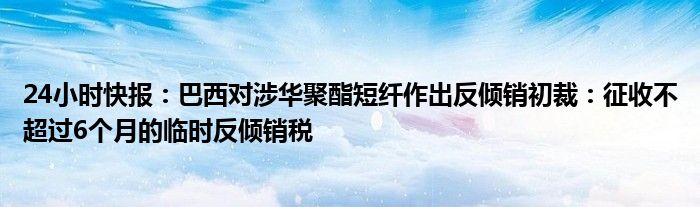 24小时快报：巴西对涉华聚酯短纤作出反倾销初裁：征收不超过6个月的临时反倾销税