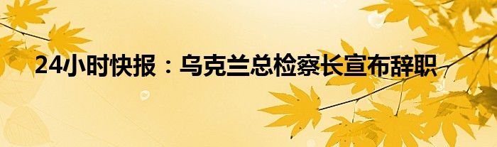 24小时快报：乌克兰总检察长宣布辞职