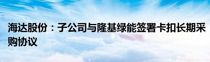 海达股份：子公司与隆基绿能签署卡扣长期采购协议