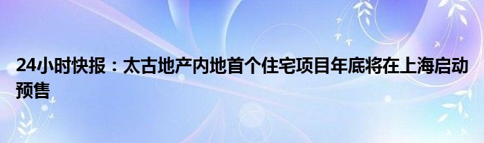 24小时快报：太古地产内地首个住宅项目年底将在上海启动预售