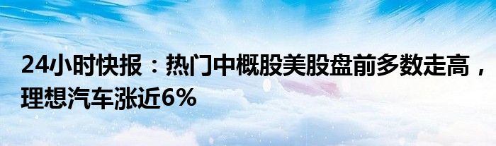 24小时快报：热门中概股美股盘前多数走高，理想汽车涨近6%