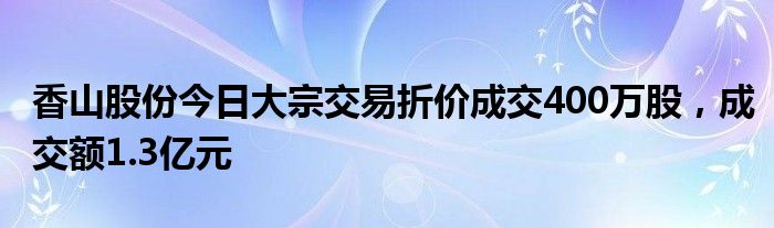 香山股份今日大宗交易折价成交400万股，成交额1.3亿元