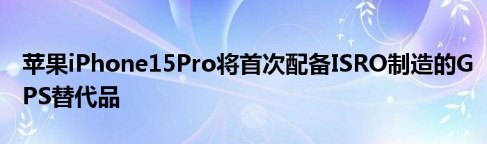 苹果iPhone15Pro将首次配备ISRO制造的GPS替代品